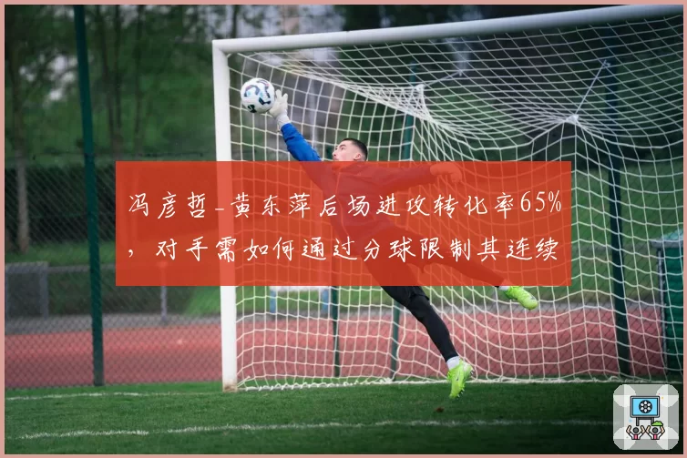 冯彦哲_黄东萍后场进攻转化率65%，对手需如何通过分球限制其连续杀球？
