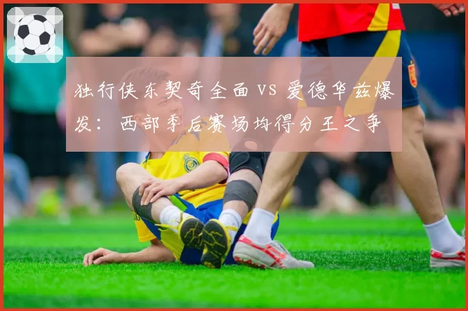 独行侠东契奇全面 vs 爱德华兹爆发：西部季后赛场均得分王之争