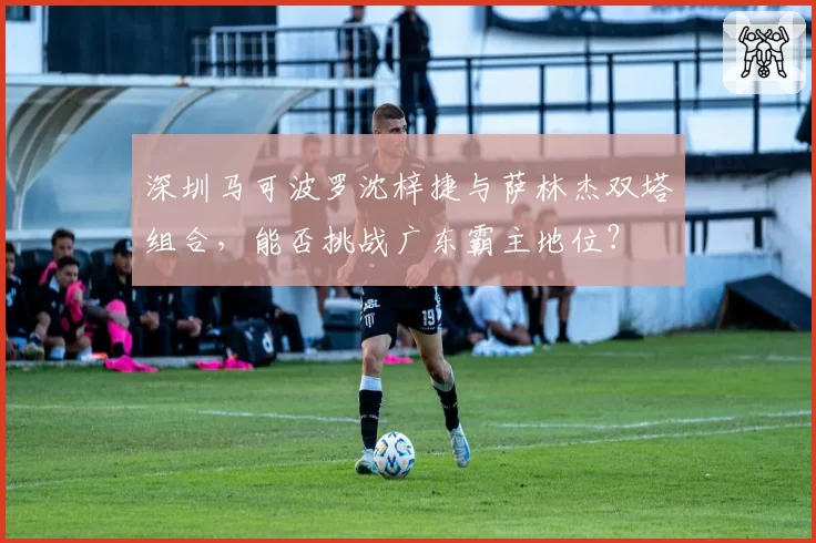 深圳马可波罗沈梓捷与萨林杰双塔组合,能否挑战广东霸主地位?