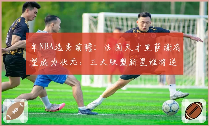 年NBA选秀前瞻：法国天才里萨谢有望成为状元，三大联盟新星谁将逆袭？