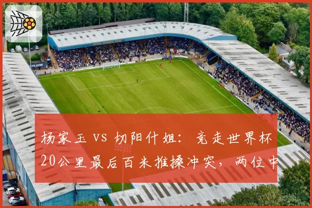 杨家玉 vs 切阳什姐:竞走世界杯20公里最后百米推搡冲突,两位中国选手互指阻挡路线