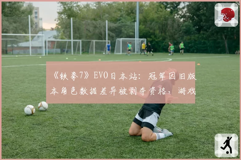 《铁拳7》EVO日本站：冠军因旧版本角色数据差异被剥夺资格，游戏平衡团队遭集体声讨
