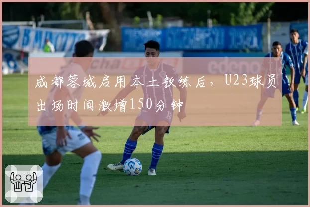 成都蓉城启用本土教练后，U23球员出场时间激增150分钟