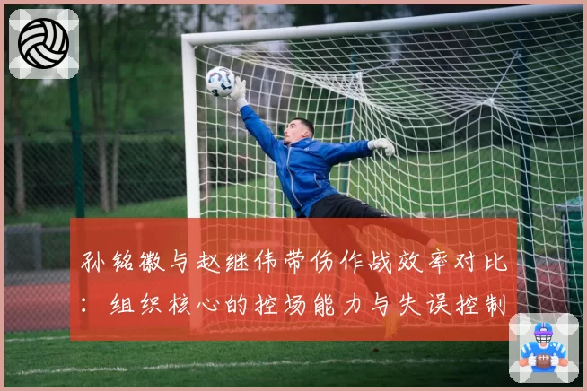 孙铭徽与赵继伟带伤作战效率对比：组织核心的控场能力与失误控制