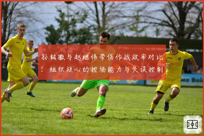 孙铭徽与赵继伟带伤作战效率对比：组织核心的控场能力与失误控制