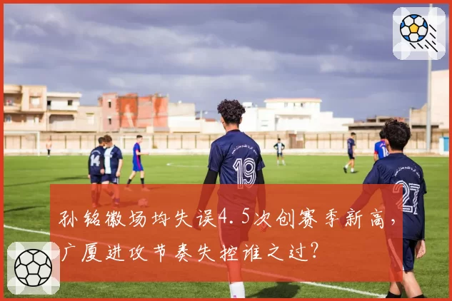 孙铭徽场均失误4.5次创赛季新高，广厦进攻节奏失控谁之过？