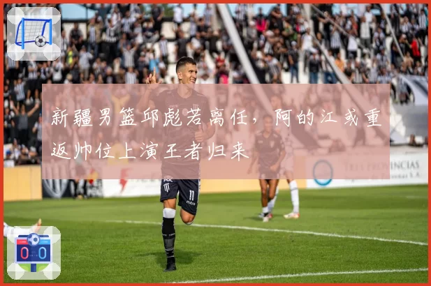 新疆男篮邱彪若离任，阿的江或重返帅位上演王者归来