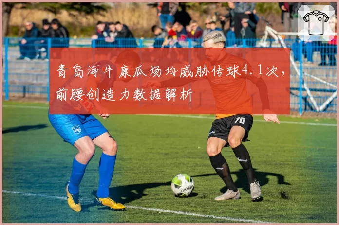 青岛海牛康瓜场均威胁传球4.1次，前腰创造力数据解析