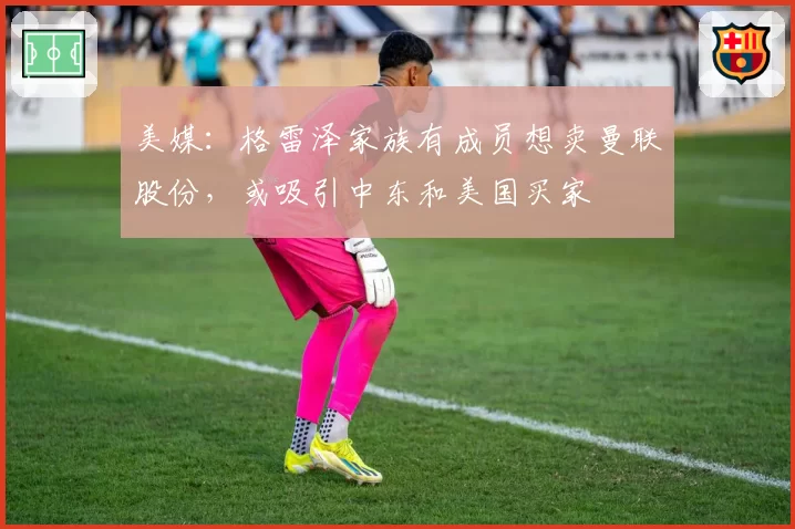 美媒：格雷泽家族有成员想卖曼联股份，或吸引中东和美国买家