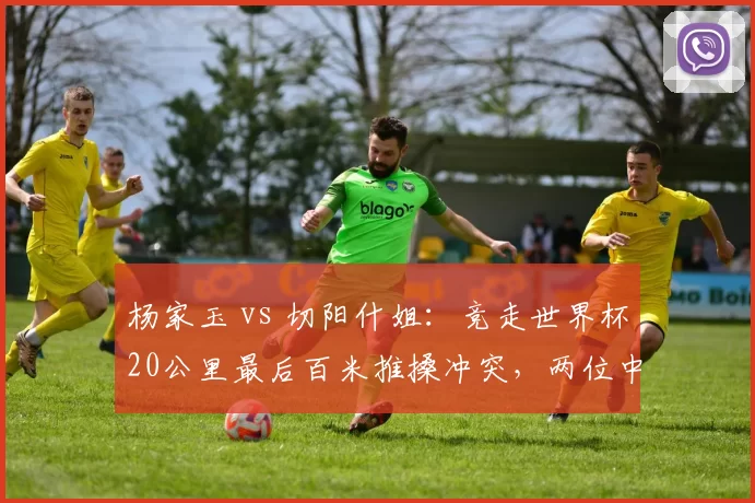 杨家玉 vs 切阳什姐：竞走世界杯20公里最后百米推搡冲突，两位中国选手互指阻挡路线