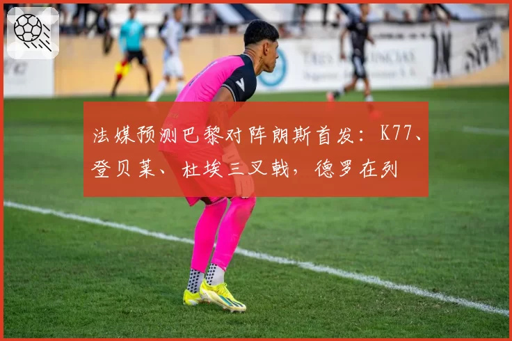 法媒预测巴黎对阵朗斯首发:K77、登贝莱、杜埃三叉戟,德罗在列