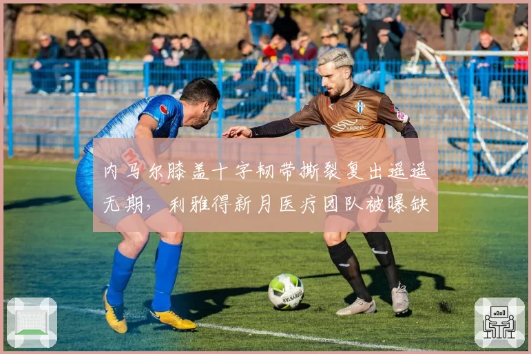 内马尔膝盖十字韧带撕裂复出遥遥无期，利雅得新月医疗团队被曝缺乏专业