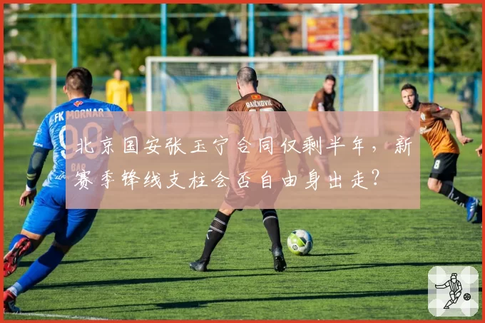 北京国安张玉宁合同仅剩半年，新赛季锋线支柱会否自由身出走？