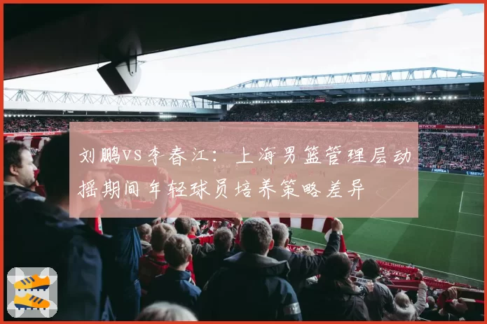 刘鹏vs李春江：上海男篮管理层动摇期间年轻球员培养策略差异