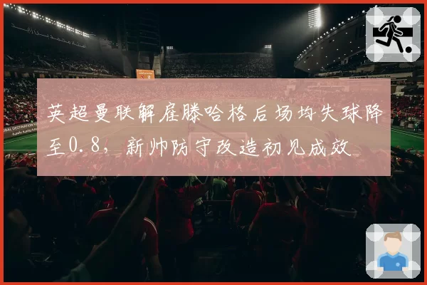 英超曼联解雇滕哈格后场均失球降至0.8，新帅防守改造初见成效