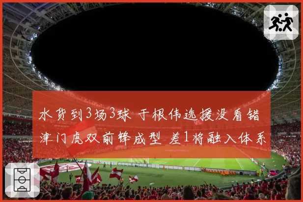 水货到3场3球 于根伟选援没看错 津门虎双前锋成型 差1将融入体系