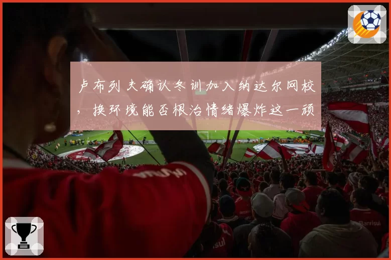 卢布列夫确认冬训加入纳达尔网校，换环境能否根治情绪爆炸这一顽疾？