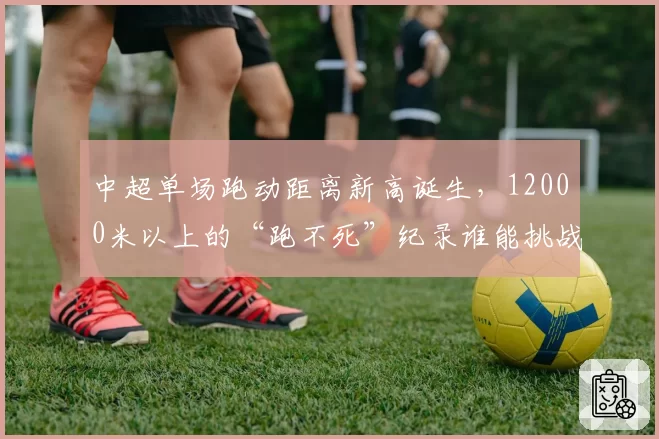 中超单场跑动距离新高诞生，12000米以上的“跑不死”纪录谁能挑战？