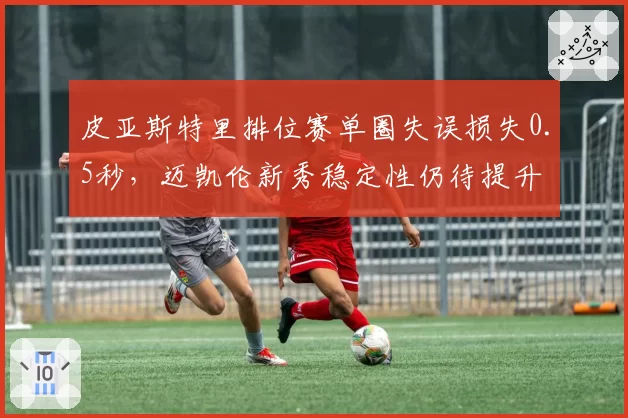 皮亚斯特里排位赛单圈失误损失0.5秒，迈凯伦新秀稳定性仍待提升