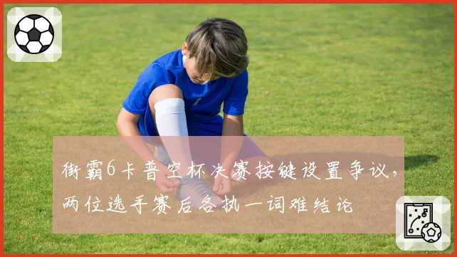 街霸6卡普空杯决赛按键设置争议，两位选手赛后各执一词难结论