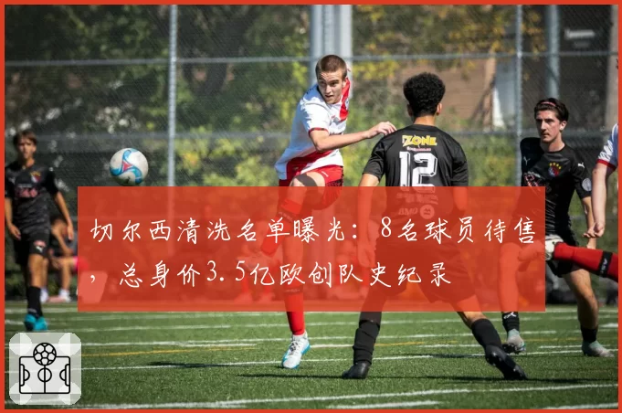 切尔西清洗名单曝光:8名球员待售,总身价3.5亿欧创队史纪录