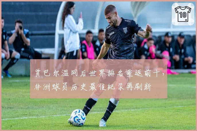 贾巴尔温网后世界排名重返前十，非洲球员历史最佳纪录再刷新