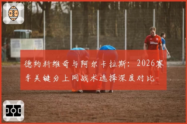 德约科维奇与阿尔卡拉斯：2026赛季关键分上网战术选择深度对比