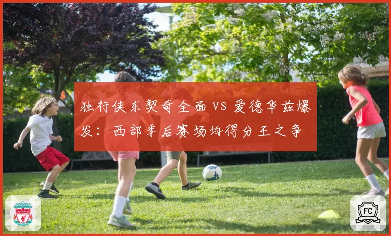 独行侠东契奇全面 vs 爱德华兹爆发：西部季后赛场均得分王之争