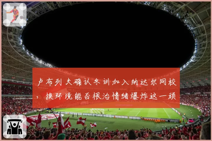 卢布列夫确认冬训加入纳达尔网校，换环境能否根治情绪爆炸这一顽疾？