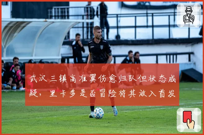 武汉三镇高准翼伤愈归队但状态成疑，里卡多是否冒险将其放入首发对决海港？