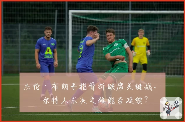杰伦·布朗手指骨折缺席关键战，凯尔特人东决之路能否延续？
