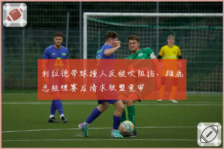 利拉德带球撞人反被吹阻挡，雄鹿总经理赛后请求联盟重审