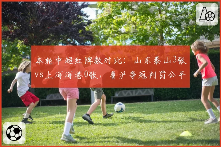 本轮中超红牌数对比:山东泰山3张vs上海海港0张,鲁沪争冠判罚公平性再成焦点
