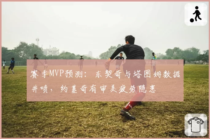 赛季MVP预测：东契奇与塔图姆数据井喷，约基奇有审美疲劳隐患