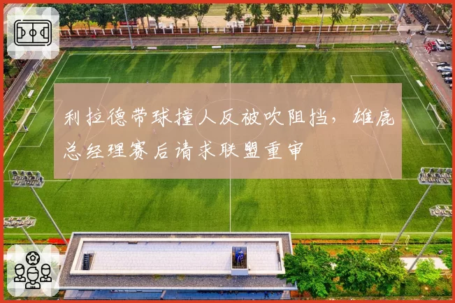利拉德带球撞人反被吹阻挡，雄鹿总经理赛后请求联盟重审