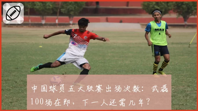 中国球员五大联赛出场次数：武磊100场在即，下一人还需几年？
