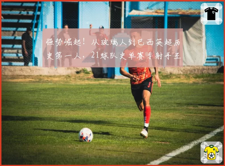 强势崛起！从玻璃人到巴西英超历史第一人，21球队史单赛季射手王