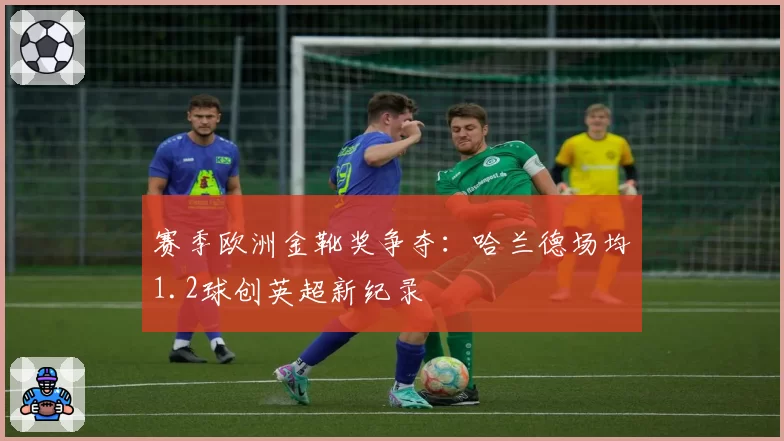 赛季欧洲金靴奖争夺：哈兰德场均1.2球创英超新纪录