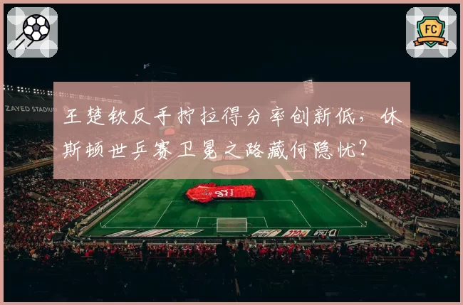 王楚钦反手拧拉得分率创新低，休斯顿世乒赛卫冕之路藏何隐忧？