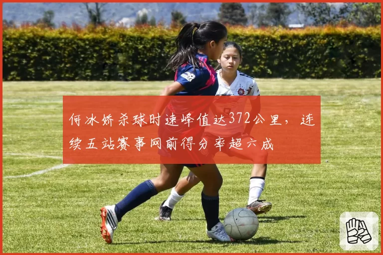 何冰娇杀球时速峰值达372公里，连续五站赛事网前得分率超六成
