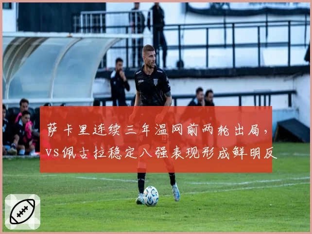 萨卡里连续三年温网前两轮出局，vs佩古拉稳定八强表现形成鲜明反差