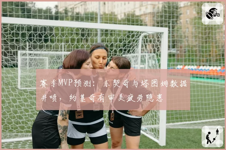 赛季MVP预测：东契奇与塔图姆数据井喷，约基奇有审美疲劳隐患