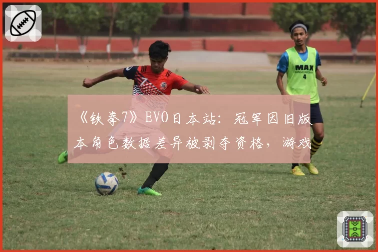 《铁拳7》EVO日本站：冠军因旧版本角色数据差异被剥夺资格，游戏平衡团队遭集体声讨