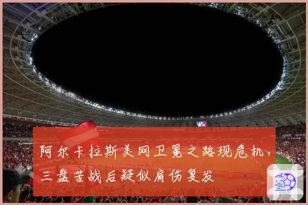 阿尔卡拉斯美网卫冕之路现危机,三盘苦战后疑似肩伤复发