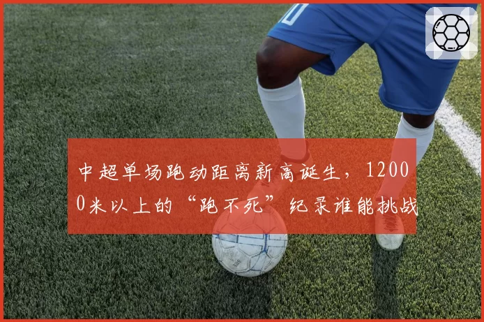中超单场跑动距离新高诞生，12000米以上的“跑不死”纪录谁能挑战？