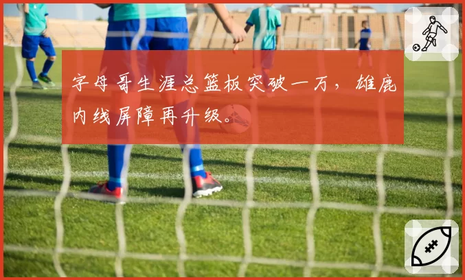 字母哥生涯总篮板突破一万，雄鹿内线屏障再升级。