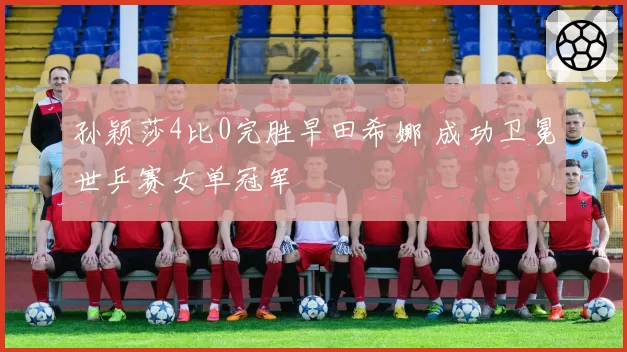 孙颖莎4比0完胜早田希娜 成功卫冕世乒赛女单冠军