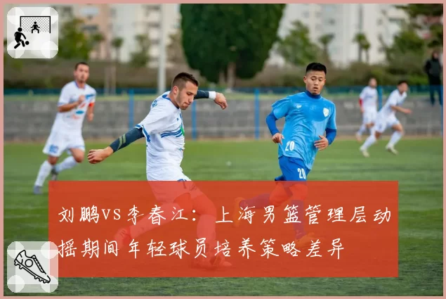 刘鹏vs李春江：上海男篮管理层动摇期间年轻球员培养策略差异