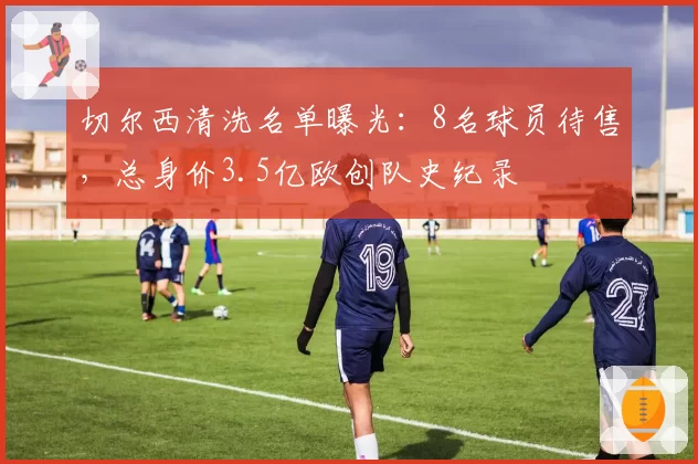 切尔西清洗名单曝光:8名球员待售,总身价3.5亿欧创队史纪录