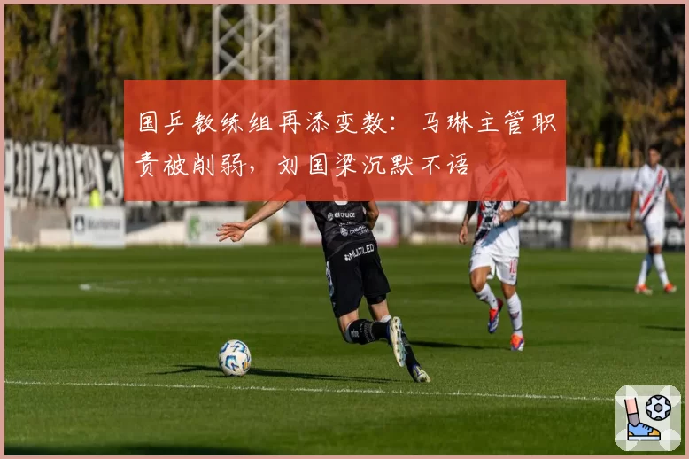 国乒教练组再添变数：马琳主管职责被削弱，刘国梁沉默不语